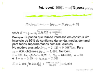 Int. conf. 100(1 − α)% para µY |x0
IC(ˆµY |x; 1 − α) = ˆµY |xo − E; ˆµY |xo + E
onde E = tα
2
, n−2 QMR[1
n
+ (x0−¯x)2
Sxx
]
Exemplo: Suponha que tem-se interesse em construir um
intervalo de 95% de conﬁança da venda, média, semanal
para todos supermercados com 600 clientes.
No modelo ajustado ˆµY |x0 = 2, 423 + 0, 00873x0. Para
x0 = 600, obtém-se ˆµY |x0 = 7, 661. Também,
¯x = 731, 15, QMR = 0, 2513, Sxx = 614.603, n = 20
e 1 − α = 0, 95 ⇒ t0,05,18 = 2, 101.
E = 2, 101 0, 2513[ 1
20
+ (600−731,15)2
614.603
] = 0, 292
Regress˜ao Linear Simples – p. 40/6
 