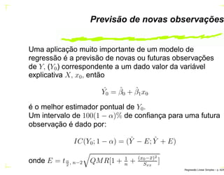 Previsão de novas observações
Uma aplicação muito importante de um modelo de
regressão é a previsão de novas ou futuras observações
de Y, (Y0) correspondente a um dado valor da variável
explicativa X, x0, então
ˆY0 = ˆβ0 + ˆβ1x0
é o melhor estimador pontual de Y0.
Um intervalo de 100(1 − α)% de conﬁança para uma futura
observação é dado por:
IC(Y0; 1 − α) = ( ˆY − E; ˆY + E)
onde E = tα
2
, n−2 QMR[1 + 1
n
+ (x0−¯x)2
Sxx
]
Regress˜ao Linear Simples – p. 42/6
 