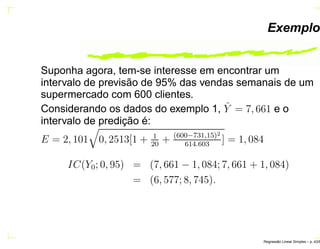 Exemplo
Suponha agora, tem-se interesse em encontrar um
intervalo de previsão de 95% das vendas semanais de um
supermercado com 600 clientes.
Considerando os dados do exemplo 1, ˆY = 7, 661 e o
intervalo de predição é:
E = 2, 101 0, 2513[1 + 1
20
+ (600−731,15)2
614.603
] = 1, 084
IC(Y0; 0, 95) = (7, 661 − 1, 084; 7, 661 + 1, 084)
= (6, 577; 8, 745).
Regress˜ao Linear Simples – p. 43/6
 