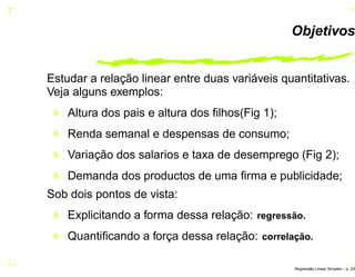 Objetivos
Estudar a relação linear entre duas variáveis quantitativas.
Veja alguns exemplos:
Altura dos pais e altura dos ﬁlhos(Fig 1);
Renda semanal e despensas de consumo;
Variação dos salarios e taxa de desemprego (Fig 2);
Demanda dos productos de uma ﬁrma e publicidade;
Sob dois pontos de vista:
Explicitando a forma dessa relação: regress˜ao.
Quantiﬁcando a força dessa relação: correlac¸ ˜ao.
Regress˜ao Linear Simples – p. 2/6
 