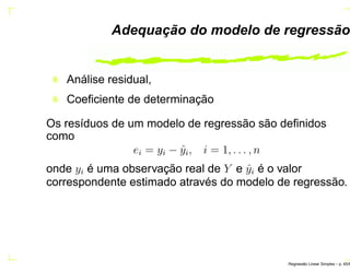 Adequação do modelo de regressão
Análise residual,
Coeﬁciente de determinação
Os resíduos de um modelo de regressão são deﬁnidos
como
ei = yi − ˆyi, i = 1, . . . , n
onde yi é uma observação real de Y e ˆyi é o valor
correspondente estimado através do modelo de regressão.
Regress˜ao Linear Simples – p. 45/6
 