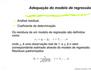 Adequação do modelo de regressão
Análise residual,
Coeﬁciente de determinação
Os resíduos de um modelo de regressão são deﬁnidos
como
ei = yi − ˆyi, i = 1, . . . , n
onde yi é uma observação real de Y e ˆyi é o valor
correspondente estimado através do modelo de regressão.
Resíduos padronizados
di =
ei
√
QMR
, i = 1, . . . , n
Regress˜ao Linear Simples – p. 45/6
 