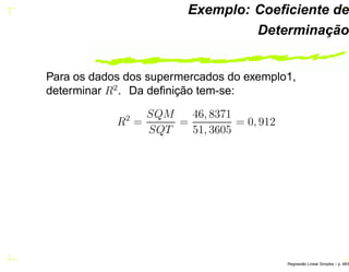 Exemplo: Coeﬁciente de
Determinação
Para os dados dos supermercados do exemplo1,
determinar R2
. Da deﬁnição tem-se:
R2
=
SQM
SQT
=
46, 8371
51, 3605
= 0, 912
Regress˜ao Linear Simples – p. 48/6
 