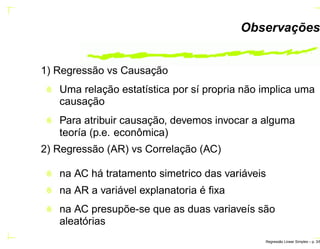 Observações
1) Regressão vs Causação
Uma relação estatística por sí propria não implica uma
causação
Para atribuir causação, devemos invocar a alguma
teoría (p.e. econômica)
2) Regressão (AR) vs Correlação (AC)
na AC há tratamento simetrico das variáveis
na AR a variável explanatoria é ﬁxa
na AC presupõe-se que as duas variaveís são
aleatórias
Regress˜ao Linear Simples – p. 3/6
 
