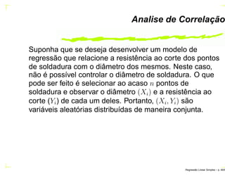 Analise de Correlação
Suponha que se deseja desenvolver um modelo de
regressão que relacione a resistência ao corte dos pontos
de soldadura com o diâmetro dos mesmos. Neste caso,
não é possível controlar o diâmetro de soldadura. O que
pode ser feito é selecionar ao acaso n pontos de
soldadura e observar o diâmetro (Xi) e a resistência ao
corte (Yi) de cada um deles. Portanto, (Xi, Yi) são
variáveis aleatórias distribuídas de maneira conjunta.
Regress˜ao Linear Simples – p. 49/6
 