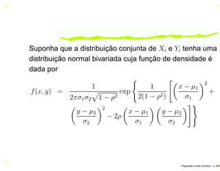 Suponha que a distribuição conjunta de Xi e Yi tenha uma
distribuição normal bivariada cuja função de densidade é
dada por
f(x, y) =
1
2πσ1σ2 1 − ρ2
exp
1
2(1 − ρ2)
x − µ1
σ1
2
+
y − µ2
σ2
2
− 2ρ
x − µ1
σ1
y − µ2
σ2
Regress˜ao Linear Simples – p. 50/6
 