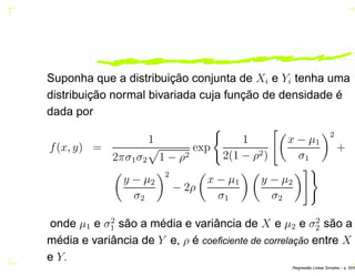 Suponha que a distribuição conjunta de Xi e Yi tenha uma
distribuição normal bivariada cuja função de densidade é
dada por
f(x, y) =
1
2πσ1σ2 1 − ρ2
exp
1
2(1 − ρ2)
x − µ1
σ1
2
+
y − µ2
σ2
2
− 2ρ
x − µ1
σ1
y − µ2
σ2
onde µ1 e σ2
1 são a média e variância de X e µ2 e σ2
2 são a
média e variância de Y e, ρ é coeﬁciente de correlac¸ ˜ao entre X
e Y.
Regress˜ao Linear Simples – p. 50/6
 