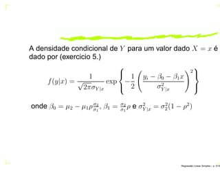 A densidade condicional de Y para um valor dado X = x é
dado por (exercicio 5.)
f(y|x) =
1
√
2πσY |x
exp



−
1
2
yi − β0 − β1x
σ2
Y |x
2



onde β0 = µ2 − µ1ρσ2
σ1
, β1 = σ2
σ1
ρ e σ2
Y |x = σ2
2(1 − ρ2
)
Regress˜ao Linear Simples – p. 51/6
 