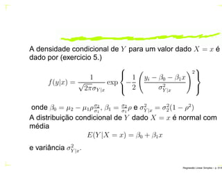 A densidade condicional de Y para um valor dado X = x é
dado por (exercicio 5.)
f(y|x) =
1
√
2πσY |x
exp



−
1
2
yi − β0 − β1x
σ2
Y |x
2



onde β0 = µ2 − µ1ρσ2
σ1
, β1 = σ2
σ1
ρ e σ2
Y |x = σ2
2(1 − ρ2
)
A distribuição condicional de Y dado X = x é normal com
média
E(Y |X = x) = β0 + β1x
e variância σ2
Y |x.
Regress˜ao Linear Simples – p. 51/6
 