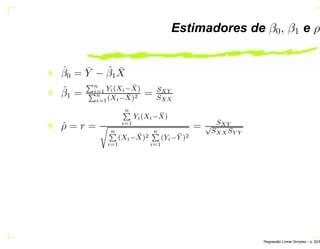 Estimadores de β0, β1 e ρ
ˆβ0 = ¯Y − ˆβ1
¯X
ˆβ1 =
Èn
i=1 Yi(Xi− ¯X)
Èn
i=1(Xi− ¯X)2 = SXY
SXX
ˆρ = r =
nÈ
i=1
Yi(Xi− ¯X)
× nÈ
i=1
(Xi− ¯X)2
nÈ
i=1
(Yi− ¯Y )2
= SXY√
SXX SY Y
Regress˜ao Linear Simples – p. 52/6
 