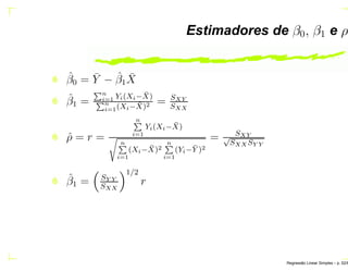 Estimadores de β0, β1 e ρ
ˆβ0 = ¯Y − ˆβ1
¯X
ˆβ1 =
Èn
i=1 Yi(Xi− ¯X)
Èn
i=1(Xi− ¯X)2 = SXY
SXX
ˆρ = r =
nÈ
i=1
Yi(Xi− ¯X)
× nÈ
i=1
(Xi− ¯X)2
nÈ
i=1
(Yi− ¯Y )2
= SXY√
SXX SY Y
ˆβ1 = SY Y
SXX
1/2
r
Regress˜ao Linear Simples – p. 52/6
 