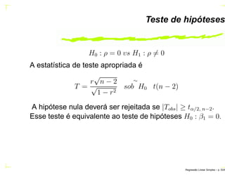 Teste de hipóteses
H0 : ρ = 0 vs H1 : ρ = 0
A estatística de teste apropriada é
T =
r
√
n − 2
√
1 − r2
∼
sob H0 t(n − 2)
A hipótese nula deverá ser rejeitada se |Tobs| ≥ tα/2, n−2.
Esse teste é equivalente ao teste de hipóteses H0 : β1 = 0.
Regress˜ao Linear Simples – p. 53/6
 
