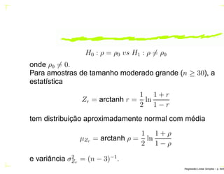 H0 : ρ = ρ0 vs H1 : ρ = ρ0
onde ρ0 = 0.
Para amostras de tamanho moderado grande (n ≥ 30), a
estatística
Zr = arctanh r =
1
2
ln
1 + r
1 − r
tem distribuição aproximadamente normal com média
µZr = arctanh ρ =
1
2
ln
1 + ρ
1 − ρ
e variância σ2
Zr
= (n − 3)−1
.
Regress˜ao Linear Simples – p. 54/6
 