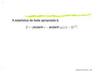 A estatística de teste apropriada é:
Z = (arctanh r − arctanh ρ0) (n − 3)1/2
.
Regress˜ao Linear Simples – p. 55/6
 