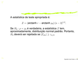 A estatística de teste apropriada é:
Z = (arctanh r − arctanh ρ0) (n − 3)1/2
.
Se H0 : ρ = ρ0 é verdadeira, a estatística Z tem,
aproximadamente, distribuição normal padrão. Portanto,
H0 deverá ser rejeitada se |Zobs| ≥ zα/2.
Regress˜ao Linear Simples – p. 55/6
 