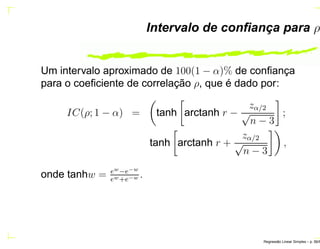 Intervalo de conﬁança para ρ
Um intervalo aproximado de 100(1 − α)% de conﬁança
para o coeﬁciente de correlação ρ, que é dado por:
IC(ρ; 1 − α) = tanh arctanh r −
zα/2
√
n − 3
;
tanh arctanh r +
zα/2
√
n − 3
,
onde tanhw = ew−e−w
ew+e−w .
Regress˜ao Linear Simples – p. 56/6
 