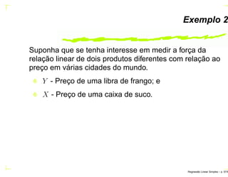 Exemplo 2
Suponha que se tenha interesse em medir a força da
relação linear de dois produtos diferentes com relação ao
preço em várias cidades do mundo.
Y - Preço de uma libra de frango; e
X - Preço de uma caixa de suco.
Regress˜ao Linear Simples – p. 57/6
 