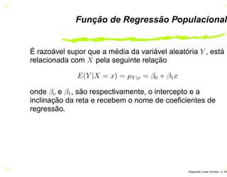 Função de Regressão Populacional
É razoável supor que a média da variável aleatória Y , está
relacionada com X pela seguinte relação
E(Y |X = x) = µY |x = β0 + β1x
onde βo e β1, são respectivamente, o intercepto e a
inclinação da reta e recebem o nome de coeﬁcientes de
regressão.
Regress˜ao Linear Simples – p. 5/6
 