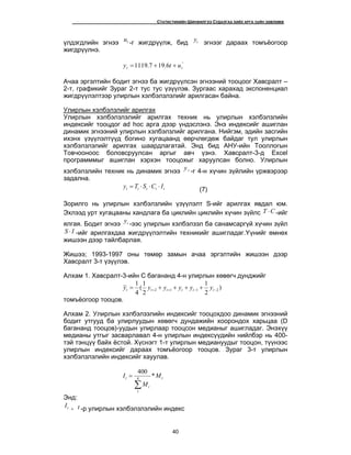 H ÑÒÀÒÈÑÒÈÊÈÉÍ ØÈÍÆÈËÃÝÝ ÑÓÄÀËÃÀÀ ÕÈÉÕ ÀÐÃÀ Ç¿ÉÍ ÇªÂËªÌÆ
40
¿ëäýãäëèéí ýãíýý tu -ã æèãäð¿¿ëæ, áèä ty ýãíýýã äàðààõ òîìú¸îãîîð
æèãäð¿¿ëíý.
^
6.197.1119 tt uty ++=
À÷àà ýðãýëòèéí áîäèò ýãíýý áà æèãäð¿¿ëñýí ýãíýýíèé òîîöîîã Õàâñðàëò –
2-ò, ãðàôèêèéã Çóðàã 2-ò òóñ òóñ ¿ç¿¿ëýâ. Çóðãààñ õàðàõàä ýêñïîíåíöèàë
æèãäð¿¿ëýëòýýð óëèðëûí õýëáýëçëýëèéã àðèëãàñàí áàéíà.
Óëèðëûí õýëáýëçëèéã àðèëãàõ
Óëèðëûí õýëáýëçëýëèéã àðèëãàõ òåõíèê íü óëèðëûí õýëáýëçëèéí
èíäåêñèéã òîîöäîã ad hoc àðãà äýýð ¿íäýñëýíý. Ýíý èíäåêñèéã àøèãëàí
äèíàìèê ýãíýýíèé óëèðëûí õýëáýëçëèéã àðèëãàíà. Íèéãýì, ýäèéí çàñãèéí
èõýíõ ¿ç¿¿ëýëò¿¿ä áîãèíî õóãàöààíä ººð÷ëºãäºæ áàéäàã òóë óëèðëûí
õýëáýëçëýëèéã àðèëãàõ øààðäëàãàòàé. Ýíä áèä ÀÍÓ-èéí Òîîëëîãûí
Òîâ÷îîíîîñ áîëîâñðóóëñàí àðãûã àâ÷ ¿çíý. Õàâñðàëò-3-ä Excel
ïðîãðàìììûã àøèãëàí õýðõýí òîîöîõûã õàðóóëñàí áîëíî. Óëèðëûí
õýëáýëçëèéí òåõíèê íü äèíàìèê ýãíýý ty -ã 4-í õ¿÷èí ç¿éëèéí ¿ðæâýðýýð
çàäàëíà.
ttttt ICSTy ⋅⋅⋅= (7)
Çîðèëãî íü óëèðëûí õýëáýëçëèéí ¿ç¿¿ëýëò S-èéã àðèëãàõ ÿâäàë þì.
Ýõëýýä óðò õóãàöààíû õàíäëàãà áà öèêëèéí öèêëèéí õ¿÷èí ç¿éëñ CT ⋅ -èéã
ÿëãàÿ. Áîäèò ýãíýý ty -ýýñ óëèðëûí õýëáýëçýë áà ñàíàìñàðã¿é õ¿÷èí ç¿éë
IS ⋅ -èéã àðèëãàõäàà æèãäð¿¿ëýëòèéí òåõíèêèéã àøèãëàäàã.¯¿íèéã ºìíºõ
æèøýýí äýýð òàéëáàðëàÿ.
Æèøýý; 1993-1997 îíû òºìºð çàìûí à÷àà ýðãýëòèéí æèøýýí äýýð
Õàâñðàëò 3-ò ¿ç¿¿ëýâ.
Àëõàì 1. Õàâñðàëò-3-èéí C áàãàíàíä 4-í óëèðëûí õºâºã÷ äóíäæèéã
)
2
1
2
1
(
4
1
2112 −−++ ++++= tttttt yyyyyy
òîìú¸îãîîð òîîöîâ.
Àëõàì 2. Óëèðëûí õýëáýëçýëèéí èíäåêñèéã òîîöîõäîî äèíàìèê ýãíýýíèé
áîäèò óòãóóä áà óëèðëóóäûí õºâºã÷ äóíäàæèéí õîîðîíäîõ õàðüöàà (D
áàãàíàíä òîîöîâ)-óóäûí óëèðëààð òîîöñîí ìåäèàíûã àøèãëàäàã. Ýíýõ¿¿
ìåäèàíû óòãûã çàñâàðëàâàë 4-í óëèðëûí èíäåêñ¿¿äèéí íèéëáýð íü 400-
òýé òýíö¿¿ áàéõ ¸ñòîé. Õ¿ñíýãò 1-ò óëèðëûí ìåäèàíóóäûã òîîöîí, ò¿¿íýýñ
óëèðëûí èíäåêñèéã äàðààõ òîìú¸îãîîð òîîöîâ. Çóðàã 3-ò óëèðëûí
õýëáýëçëýëèéí èíäåêñèéã õàóóëàâ.
t
t
t M
M
I *
400
4
1
∑
=
Ýíä:
tI - t -ð óëèðëûí õýëáýëçëýëèéí èíäåêñ
 