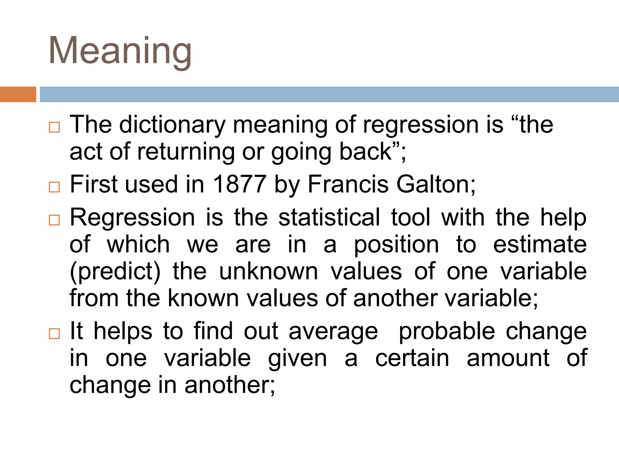 Meaning
 The dictionary meaning of regression is “the
act of returning or going back”;
 First used in 1877 by Francis Galton;
 Regression is the statistical tool with the help
of which we are in a position to estimate
(predict) the unknown values of one variable
from the known values of another variable;
 It helps to find out average probable change
in one variable given a certain amount of
change in another;
 