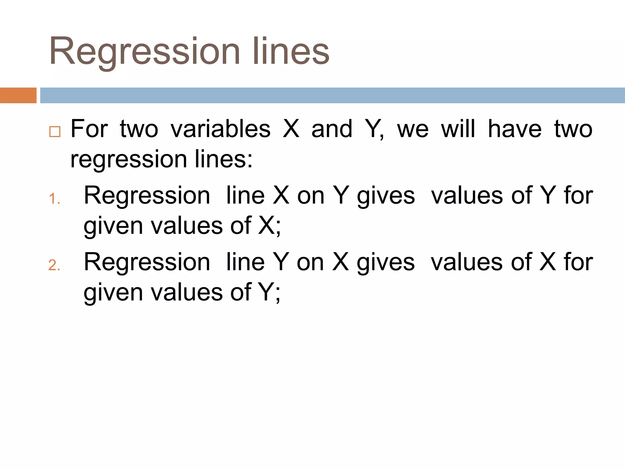 Regression lines
 For two variables X and Y, we will have two
regression lines:
1. Regression line X on Y gives values of Y for
given values of X;
2. Regression line Y on X gives values of X for
given values of Y;
 