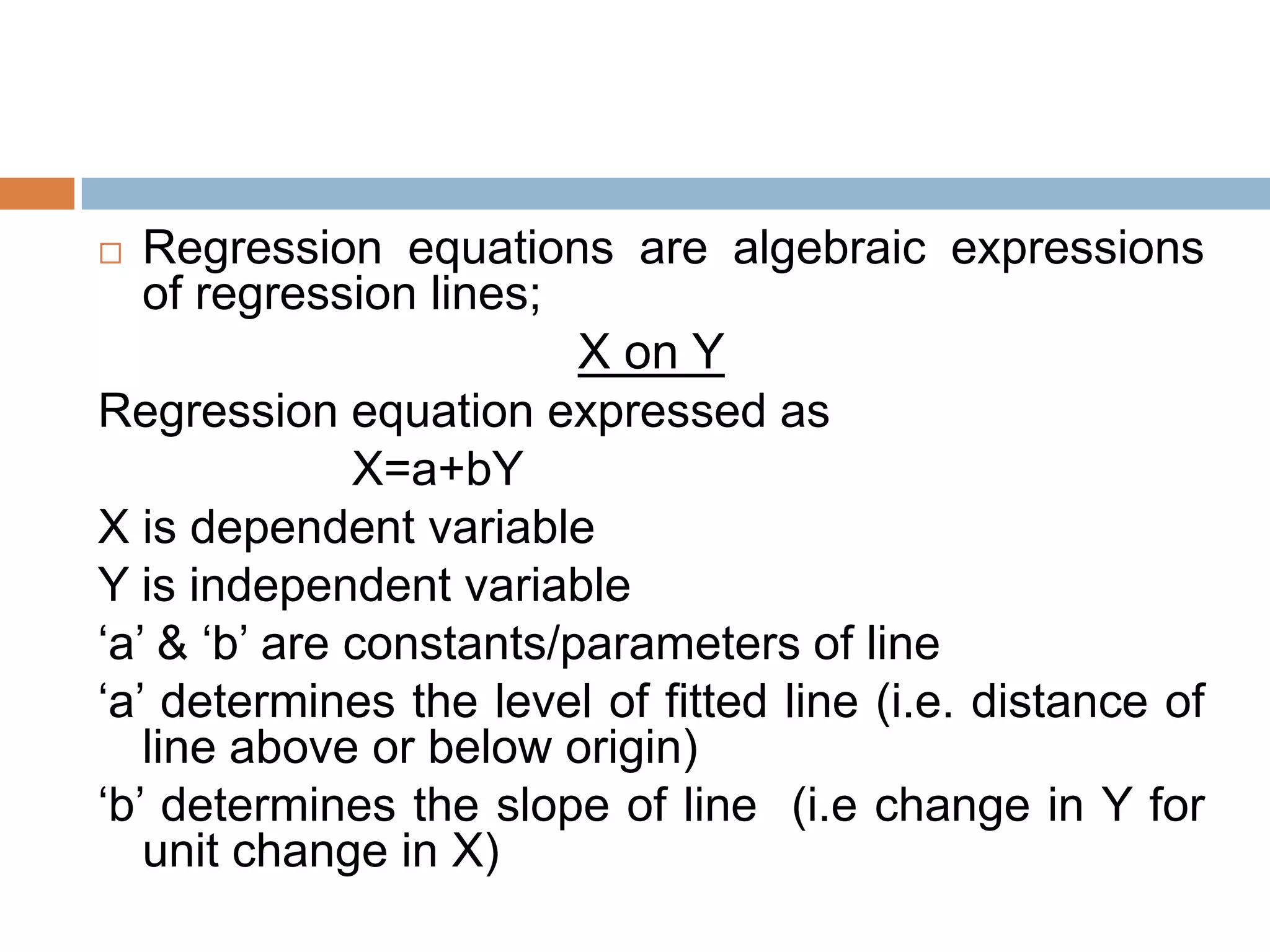  Regression equations are algebraic expressions
of regression lines;
X on Y
Regression equation expressed as
X=a+bY
X is dependent variable
Y is independent variable
„a‟ & „b‟ are constants/parameters of line
„a‟ determines the level of fitted line (i.e. distance of
line above or below origin)
„b‟ determines the slope of line (i.e change in Y for
unit change in X)
 