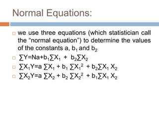 Normal Equations:
 we use three equations (which statistician call
the “normal equation”) to determine the values
of the constants a, b1 and b2
 ∑Y=Na+b1∑X1 + b2∑X2
 ∑X1Y=a ∑X1 + b1 ∑X1
2 + b2∑X1 X2
 ∑X2Y=a ∑X2 + b2 ∑X2
2 + b1∑X1 X2
 