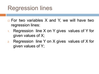Regression lines
 For two variables X and Y, we will have two
regression lines:
1. Regression line X on Y gives values of Y for
given values of X;
2. Regression line Y on X gives values of X for
given values of Y;
 
