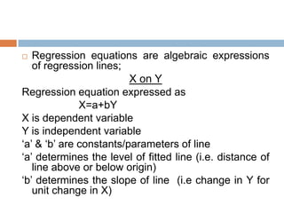  Regression equations are algebraic expressions
of regression lines;
X on Y
Regression equation expressed as
X=a+bY
X is dependent variable
Y is independent variable
„a‟ & „b‟ are constants/parameters of line
„a‟ determines the level of fitted line (i.e. distance of
line above or below origin)
„b‟ determines the slope of line (i.e change in Y for
unit change in X)
 