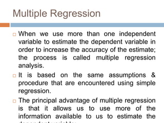 Multiple Regression
 When we use more than one independent
variable to estimate the dependent variable in
order to increase the accuracy of the estimate;
the process is called multiple regression
analysis.
 It is based on the same assumptions &
procedure that are encountered using simple
regression.
 The principal advantage of multiple regression
is that it allows us to use more of the
information available to us to estimate the
 