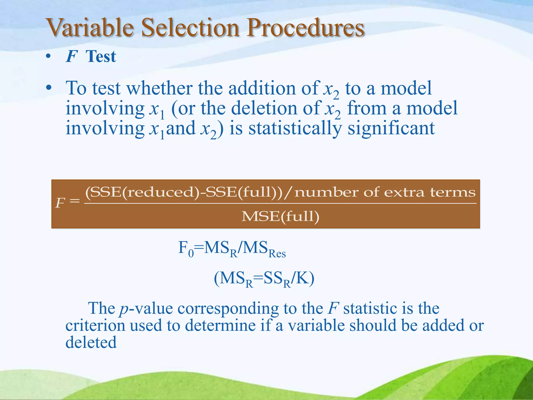 Variable Selection Procedures
• F Test
• To test whether the addition of x2 to a model
involving x1 (or the deletion of x2 from a model
involving x1and x2) is statistically significant
F0=MSR/MSRes
(MSR=SSR/K)
The p-value corresponding to the F statistic is the
criterion used to determine if a variable should be added or
deleted
(SSE(reduced)-SSE(full))/number of extra terms
MSE(full)
F
 