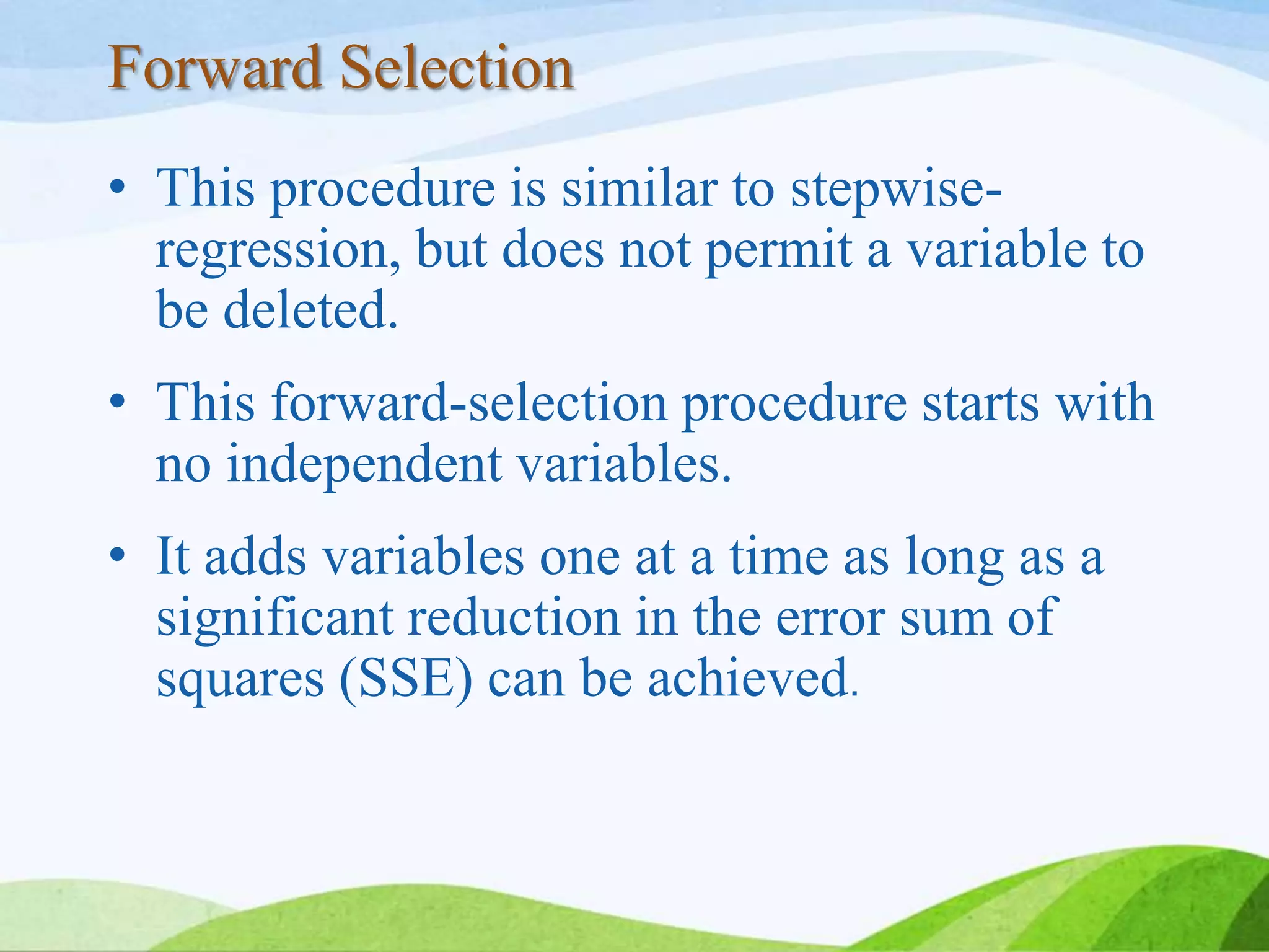 Forward Selection
• This procedure is similar to stepwise-
regression, but does not permit a variable to
be deleted.
• This forward-selection procedure starts with
no independent variables.
• It adds variables one at a time as long as a
significant reduction in the error sum of
squares (SSE) can be achieved.
 