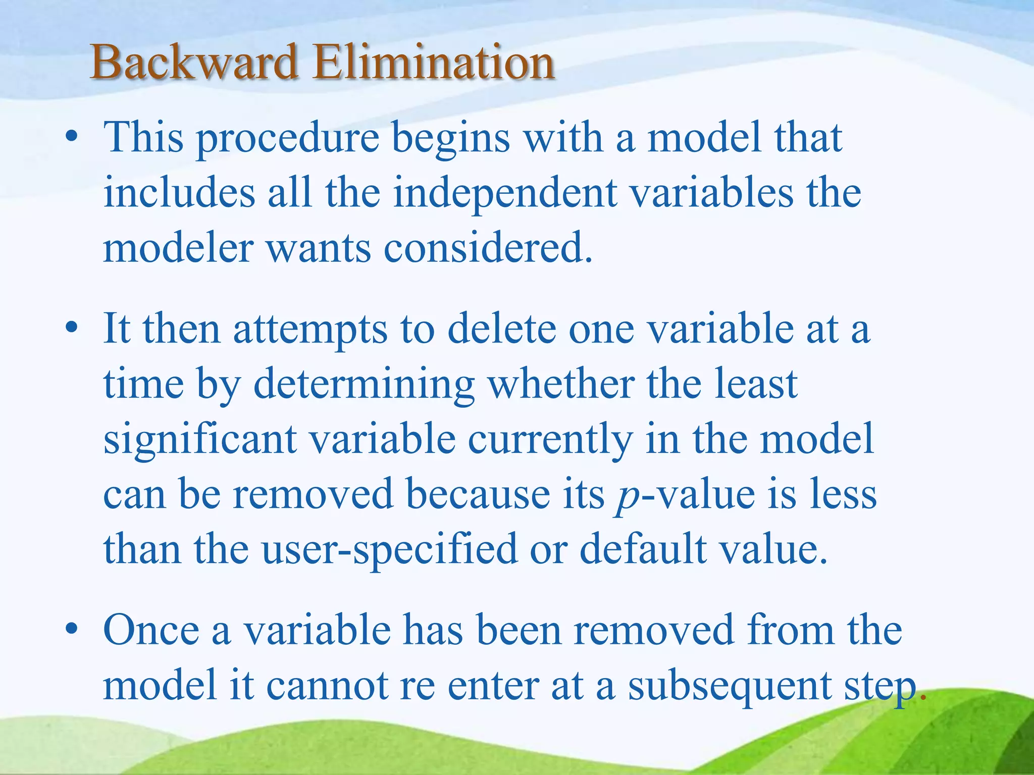 Backward Elimination
• This procedure begins with a model that
includes all the independent variables the
modeler wants considered.
• It then attempts to delete one variable at a
time by determining whether the least
significant variable currently in the model
can be removed because its p-value is less
than the user-specified or default value.
• Once a variable has been removed from the
model it cannot re enter at a subsequent step.
 