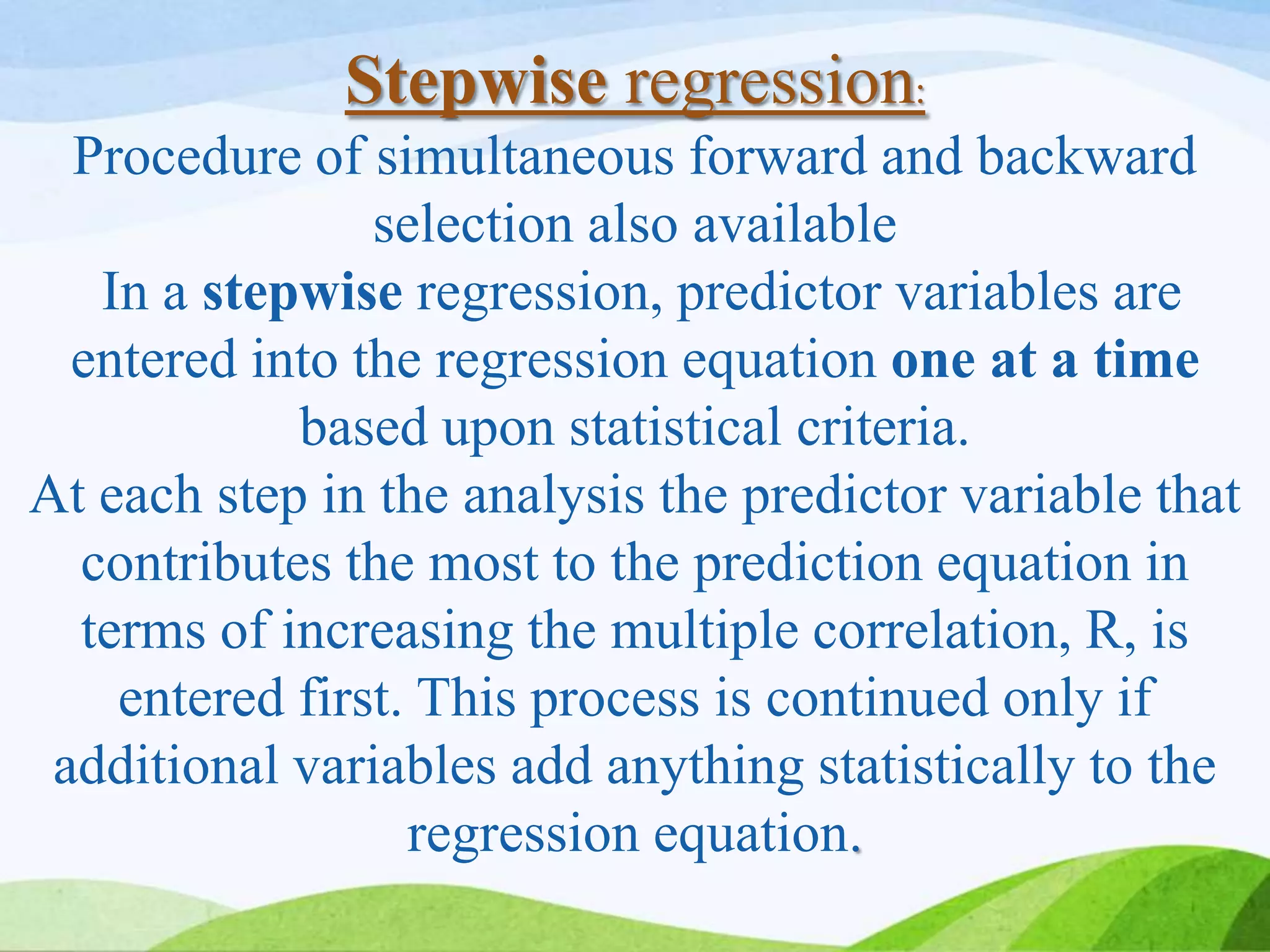 Stepwise regression:
Procedure of simultaneous forward and backward
selection also available
In a stepwise regression, predictor variables are
entered into the regression equation one at a time
based upon statistical criteria.
At each step in the analysis the predictor variable that
contributes the most to the prediction equation in
terms of increasing the multiple correlation, R, is
entered first. This process is continued only if
additional variables add anything statistically to the
regression equation.
 