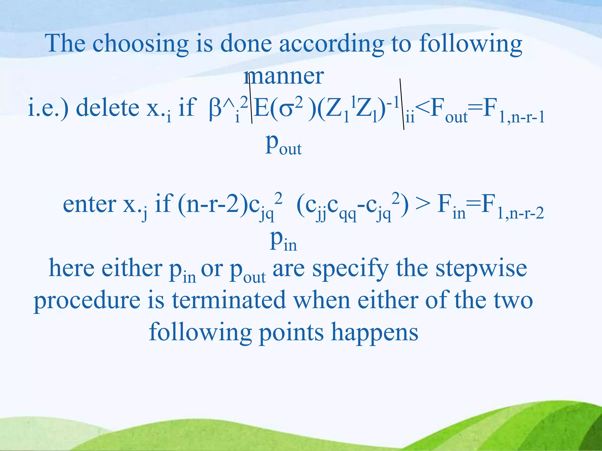 The choosing is done according to following
manner
i.e.) delete x.i if ^i
2 E( 2 )(Z1
lZl)-1
ii<Fout=F1,n-r-1
pout
enter x.j if (n-r-2)cjq
2 (cjjcqq-cjq
2) > Fin=F1,n-r-2
pin
here either pin or pout are specify the stepwise
procedure is terminated when either of the two
following points happens
 