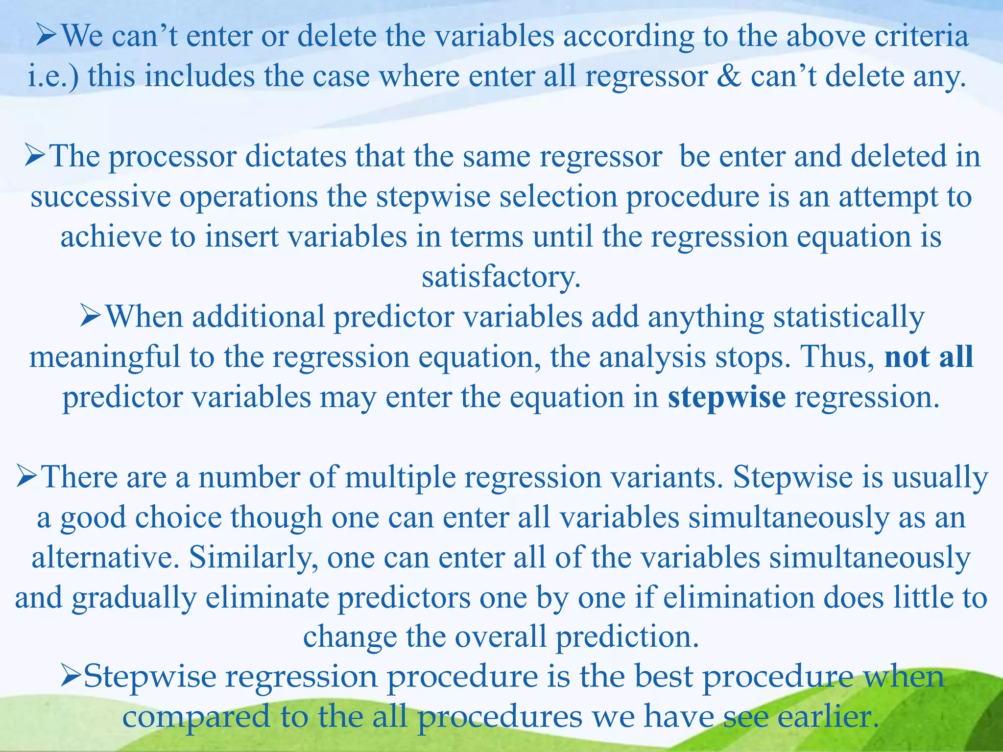 We can’t enter or delete the variables according to the above criteria
i.e.) this includes the case where enter all regressor & can’t delete any.
The processor dictates that the same regressor be enter and deleted in
successive operations the stepwise selection procedure is an attempt to
achieve to insert variables in terms until the regression equation is
satisfactory.
When additional predictor variables add anything statistically
meaningful to the regression equation, the analysis stops. Thus, not all
predictor variables may enter the equation in stepwise regression.
There are a number of multiple regression variants. Stepwise is usually
a good choice though one can enter all variables simultaneously as an
alternative. Similarly, one can enter all of the variables simultaneously
and gradually eliminate predictors one by one if elimination does little to
change the overall prediction.
Stepwise regression procedure is the best procedure when
compared to the all procedures we have see earlier.
 