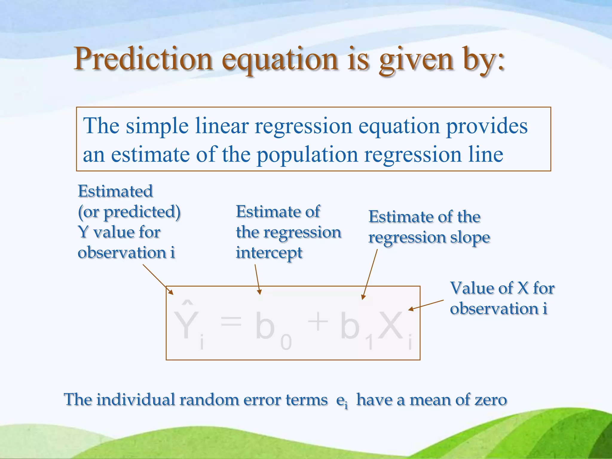 i10i
XbbYˆ
The simple linear regression equation provides
an estimate of the population regression line
Estimate of
the regression
intercept
Estimate of the
regression slope
Estimated
(or predicted)
Y value for
observation i
Value of X for
observation i
The individual random error terms ei have a mean of zero
Prediction equation is given by:
 