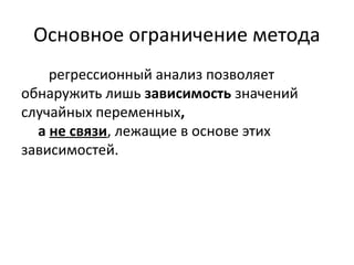 Основное ограничение метода 
регрессионный анализ позволяет 
обнаружить лишь зависимость значений 
случайных переменных, 
а не связи, лежащие в основе этих 
зависимостей. 
 