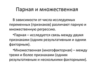 Парная и множественная 
В зависимости от числа исследуемых 
переменных (признаков) различают парную и 
множественную регрессию. 
•Парная – исследуется связь между двумя 
признаками (одним результативным и одним 
факторным). 
•Множественная (многофакторная) – между 
тремя и более признаками (одним 
результативным и несколькими факторными). 
 