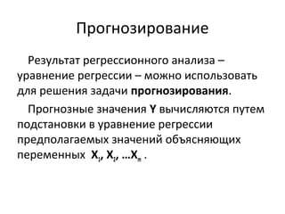 Прогнозирование 
Результат регрессионного анализа – 
уравнение регрессии – можно использовать 
для решения задачи прогнозирования. 
Прогнозные значения Y вычисляются путем 
подстановки в уравнение регрессии 
предполагаемых значений объясняющих 
переменных Х1, Х2, …Хm . 
 
