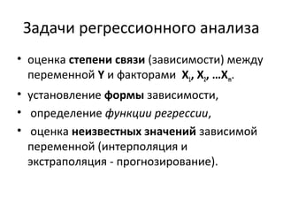 Задачи регрессионного анализа 
• оценка степени связи (зависимости) между 
переменной Y и факторами Х1, Х2, …Хm. 
• установление формы зависимости, 
• определение функции регрессии, 
• оценка неизвестных значений зависимой 
переменной (интерполяция и 
экстраполяция - прогнозирование). 
 