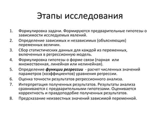 Этапы исследования 
1. Формулировка задачи. Формируются предварительные гипотезы о 
зависимости исследуемых явлений. 
2. Определение зависимых и независимых (объясняющих) 
переменных величин. 
3. Сбор статистических данных для каждой из переменных, 
включенных в регрессионную модель. 
4. Формулировка гипотезы о форме связи (парная или 
множественная, линейная или нелинейная). 
5. Определение функции регрессии - расчет численных значений 
параметров (коэффициентов) уравнения регрессии. 
6. Оценка точности результатов регрессионного анализа. 
7. Интерпретация полученных результатов. Результаты анализа 
сравниваются с предварительными гипотезами. Оценивается 
корректность и правдоподобие полученных результатов. 
8. Предсказание неизвестных значений зависимой переменной. 
 