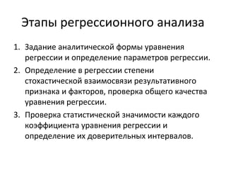 Этапы регрессионного анализа 
1. Задание аналитической формы уравнения 
регрессии и определение параметров регрессии. 
2. Определение в регрессии степени 
стохастической взаимосвязи результативного 
признака и факторов, проверка общего качества 
уравнения регрессии. 
3. Проверка статистической значимости каждого 
коэффициента уравнения регрессии и 
определение их доверительных интервалов. 
 