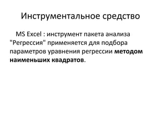 Инструментальное средство 
MS Excel : инструмент пакета анализа 
"Регрессия" применяется для подбора 
параметров уравнения регрессии методом 
наименьших квадратов. 
 