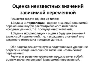 Оценка неизвестных значений 
зависимой переменной 
Решается задача одного из типов: 
1.Задача интерполяции - оценка значений зависимой 
переменной внутри рассматриваемого интервала 
исходных данных, т.е. пропущенных значений; 
2.Задача экстраполяции - оценка будущих значений 
зависимой переменной, т.е. нахождение значений вне 
заданного интервала исходных данных. 
Обе задачи решаются путем подстановки в уравнение 
регрессии найденных оценок значений независимых 
переменных. 
Результат решения уравнения представляет собой 
оценку значения целевой (зависимой) переменной. 
 