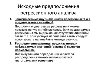 Исходные предположения 
регрессионного анализа 
1. Зависимость между значениями переменных Y и X 
предполагается линейной. 
Построенная диаграмма рассеивания может 
показать явную линейную связь. Если на диаграмме 
рассеивания мы видим явное отсутствие линейной 
связи, т.е. присутствует нелинейная связь, следует 
использовать нелинейные методы анализа. 
2. Распределение разницы предсказанных и 
наблюдаемых значений (остатков) является 
нормальным. 
Для визуального определения характера 
распределения можно воспользоваться 
гистограммами остатков. 
 