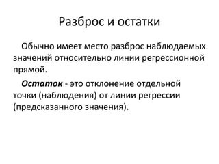Разброс и остатки 
Обычно имеет место разброс наблюдаемых 
значений относительно линии регрессионной 
прямой. 
Остаток - это отклонение отдельной 
точки (наблюдения) от линии регрессии 
(предсказанного значения). 
 