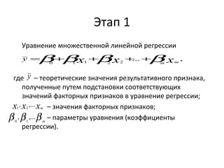 Этап 1 
Уравнение множественной линейной регрессии 
y =b+b +b + +b 
y 
... , 0 1 1 2 2 x x xm m 
где – теоретические значения результативного признака, 
полученные путем подстановки соответствующих 
значений факторных признаков в уравнение регрессии; 
– значения факторных признаков; 
– параметры уравнения (коэффициенты 
x , x ,... x1 2 
m b , b ,... 
b 0 1 
m 
регрессии). 
 
