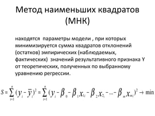 Метод наименьших квадратов 
(МНК) 
находятся параметры модели , при которых 
минимизируется сумма квадратов отклонений 
(остатков) эмпирических (наблюдаемых, 
фактических) значений результативного признака Y 
от теоретических, полученных по выбранному 
уравнению регрессии. 
= å - = å - - - - - ® 
mi( ) ( ... )2 n 
0 1 1 2 2 
i i 
1 
2 
= = 
1 
i m mi 
n 
i 
n 
i 
i y y y x x x i 
S b b b b 
 