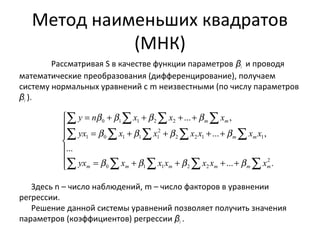 Метод наименьших квадратов 
(МНК) 
Рассматривая S в качестве функции параметров βi и проводя 
математические преобразования (дифференцирование), получаем 
систему нормальных уравнений с m неизвестными (по числу параметров 
βi ). 
å å å å 
ì 
ï ï 
y n b b x b x b 
x 
... , 
0 1 1 2 2 
å å å å å 
í 
ï ï 
yx b x b x b x x b 
x x 
2 2 1 1 
2 
1 0 1 1 1 
å å å å å 
î 
= + + + + 
= + + + + 
= + + + + 
m m m m m m 
Здесь n – число наблюдений, m – число факторов в уравнении 
регрессии. 
Решение данной системы уравнений позволяет получить значения 
параметров (коэффициентов) регрессии βi . 
... . 
... 
... , 
2 
0 1 1 2 2 
m m 
m m 
yx b x b x x b x x b 
x 
 